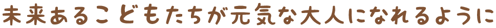 未来あるこどもたちが元気な大人になれるように