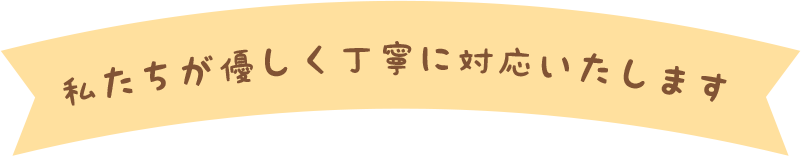 私たちが優しく丁寧に対応いたします